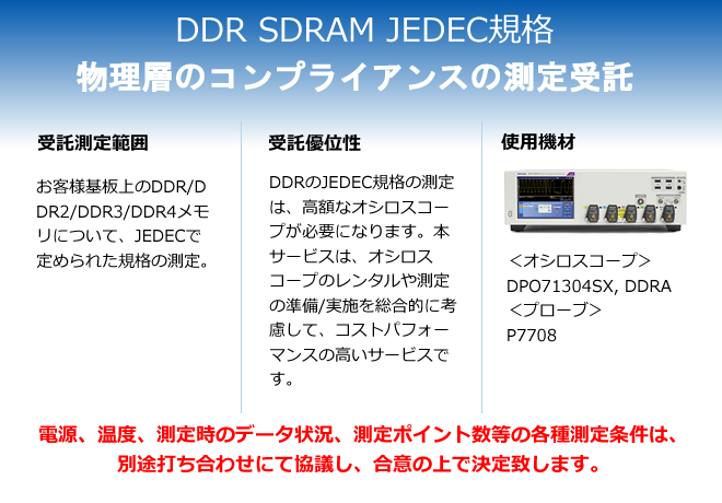 DDR SDRAM JEDEC規格 物理層のコンプライアンスの測定委託 
                受託測定範囲 お客様基板上のDDR/DDR2/DDR3/DDR4メモリについて、JEDECで定められた規格の測定。
                受託優位性 DDRのJEDEC規格の測定は、高額なオシロスコープが必要になります。本サービスは、オシロスコープのレンタルや測定の準備/実施を総合的に考慮して、コストパフォーマンスの高いサービスです。
                使用機材 <オシロスコープ>DPO71304SX、DDRA<プローブ>P7708
                電源、温度、測定時のデータ状況、測定ポイント数等の各種測定条件は、別途打ち合わせにて協議し、合意の上で決定致します。